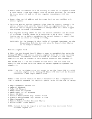 Page 68o Ensure that the network cable is securely attached to the expansion base.
A loose cable is the most common cause of network problems. If the cable
is loose, secure it and see if the computer communicates with the
network.
o Ensure that the I/O address and interrupt level do not conflict with
another option.
o Determine whether another computer other than the computer currently in
use has communicated with the network from the expansion base. If so,
determine whether anything was added or changed that...