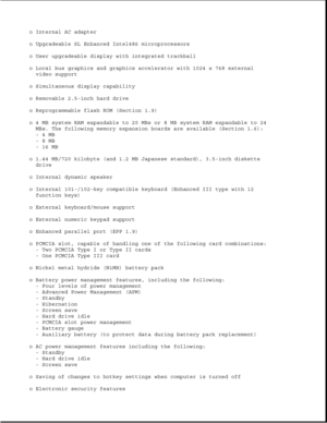 Page 8o Internal AC adapter
o Upgradeable SL Enhanced Intel486 microprocessors
o User upgradeable display with integrated trackball
o Local bus graphics and graphics accelerator with 1024 x 768 external
video support
o Simultaneous display capability
o Removable 2.5-inch hard drive
o Reprogrammable flash ROM (Section 1.9)
o 4 MB system RAM expandable to 20 MBs or 8 MB system RAM expandable to 24
MBs. The following memory expansion boards are available (Section 1.6):
-4MB
-8MB
-16MB
o 1.44 MB/720 kilobyte (and...