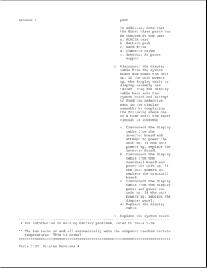 Page 75seconds.) part.
In addition, note that
the first three parts can
be checked by the user.
a. PCMCIA card
b. Battery pack
c. Hard drive
d. Diskette drive
e. Internal AC power
supply
2. Disconnect the display
cable from the system
board and power the unit
up. If the unit powers
up, the display cable or
display assembly has
failed. Plug the display
cable back into the
system board and attempt
to find the defective
part in the display
assembly by completing
the following steps one
at a time until the short...