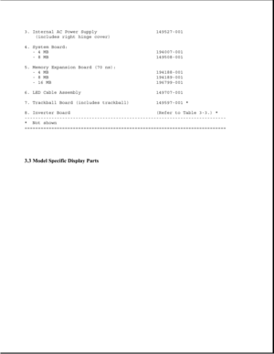 Page 833. Internal AC Power Supply 149527-001
(includes right hinge cover)
4. System Board:
- 4 MB 194007-001
- 8 MB 149508-001
5. Memory Expansion Board (70 ns):
- 4 MB 194188-001
- 8 MB 194189-001
- 16 MB 196799-001
6. LED Cable Assembly 149707-001
7. Trackball Board (includes trackball) 149597-001 *
8. Inverter Board (Refer to Table 3-3.) *
---------------------------------------------------------------------------
* Not shown
===========================================================================
3.3...