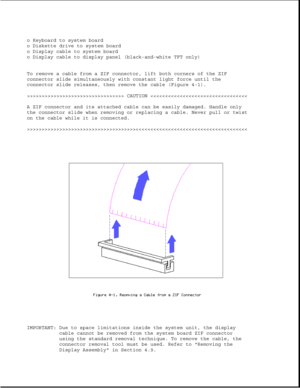 Page 100o Keyboard to system board
o Diskette drive to system board
o Display cable to system board
o Display cable to display panel (black-and-white TFT only)
To remove a cable from a ZIF connector, lift both corners of the ZIF
connector slide simultaneously with constant light force until the
connector slide releases, then remove the cable (Figure 4-1).
>>>>>>>>>>>>>>>>>>>>>>>>>>>>>>>>> CAUTION >>>>>