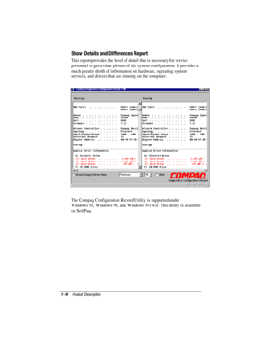 Page 201-18Product Description
COMPAQ CONFIDENTIAL - NEED TO KNOW REQUIRED
Writer: David Calvert    Saved by: David Calvert    Saved date: 03/28/00 9:32 AM
Part Number: 177485-001     File name: CH01.doc
Show Details and Differences Report
This report provides the level of detail that is necessary for service
personnel to get a clear picture of the system configuration. It provides a
much greater depth of information on hardware, operating system
services, and drivers that are running on the computer.
 
 
The...