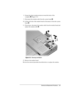 Page 55Removal and Replacement Procedures5-7
COMPAQ CONFIDENTIAL - NEED TO KNOW REQUIRED
Writer: David Calvert    Saved by: JAbercrombie    Saved date: 04/05/00 1:32 PM
Part Number: 177845-001     File name: CH05.doc
8.  Swing the plastic modem protector toward the back of the
computer 
 (Figure 5-5).
9.  Disconnect the modem cable from the system board 
.
10.  Lift the left side of the modem board to disconnect it from the system
board 
.
11.  If necessary, disconnect the modem cable from the modem board...