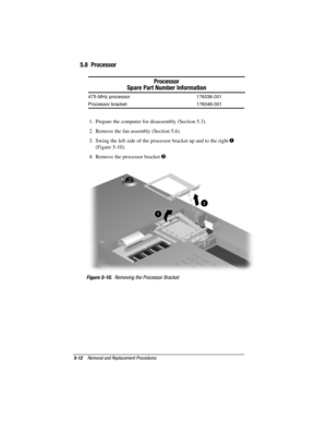 Page 605-12Removal and Replacement Procedures
COMPAQ CONFIDENTIAL - NEED TO KNOW REQUIRED
Writer: David Calvert    Saved by: JAbercrombie    Saved date: 04/05/00 1:32 PM
Part Number: 177845-001     File name: CH05.doc
5.8  Processor
Processor
Spare Part Number Information
475-MHz processor 176036-001
Processor bracket 176046-001
1.  Prepare the computer for disassembly (Section 5.3).
2.  Remove the fan assembly (Section 5.6).
3.  Swing the left side of the processor bracket up and to the right 

(Figure...