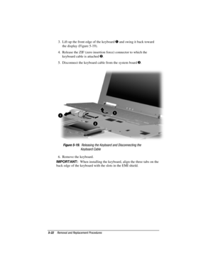 Page 705-22Removal and Replacement Procedures
COMPAQ CONFIDENTIAL - NEED TO KNOW REQUIRED
Writer: David Calvert    Saved by: JAbercrombie    Saved date: 04/05/00 1:32 PM
Part Number: 177845-001     File name: CH05.doc
3.  Lift up the front edge of the keyboard  and swing it back toward
the display (Figure 5-19).
4.  Release the ZIF (zero insertion force) connector to which the
keyboard cable is attached 
.
5.  Disconnect the keyboard cable from the system board 
.
Figure 5-19.  Releasing the Keyboard and...