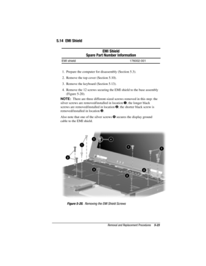 Page 71Removal and Replacement Procedures5-23
COMPAQ CONFIDENTIAL - NEED TO KNOW REQUIRED
Writer: David Calvert    Saved by: JAbercrombie    Saved date: 04/05/00 1:32 PM
Part Number: 177845-001     File name: CH05.doc
5.14  EMI Shield
EMI Shield
Spare Part Number Information
EMI shield 176002-001
1.  Prepare the computer for disassembly (Section 5.3).
2.  Remove the top cover (Section 5.10).
3.  Remove the keyboard (Section 5.13).
4.  Remove the 12 screws securing the EMI shield to the base assembly
(Figure...