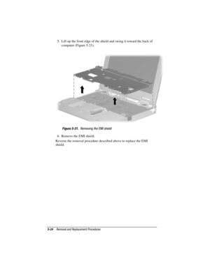 Page 725-24Removal and Replacement Procedures
COMPAQ CONFIDENTIAL - NEED TO KNOW REQUIRED
Writer: David Calvert    Saved by: JAbercrombie    Saved date: 04/05/00 1:32 PM
Part Number: 177845-001     File name: CH05.doc
5.  Lift up the front edge of the shield and swing it toward the back of
computer (Figure 5-21).
Figure 5-21.  Removing the EMI shield
6.  Remove the EMI shield.
Reverse the removal procedure described above to replace the EMI
shield. 