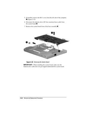 Page 845-36Removal and Replacement Procedures
COMPAQ CONFIDENTIAL - NEED TO KNOW REQUIRED
Writer: David Calvert    Saved by: JAbercrombie    Saved date: 04/05/00 1:32 PM
Part Number: 177845-001     File name: CH05.doc
5.  If installed, remove the RJ11 cover from the left side of the computer
 (Figure 5-32).
6.  Disconnect the diskette drive LIF (low insertion force) cable from
the system board 
.
7.  Remove the system board from of the base assembly 
.
Figure 5-32.  Removing the System Board
IMPORTANT:  When...