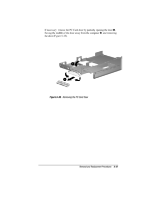 Page 85Removal and Replacement Procedures5-37
COMPAQ CONFIDENTIAL - NEED TO KNOW REQUIRED
Writer: David Calvert    Saved by: JAbercrombie    Saved date: 04/05/00 1:32 PM
Part Number: 177845-001     File name: CH05.doc
If necessary, remove the PC Card door by partially opening the door ,
flexing the middle of the door away from the computer , and removing
the door (Figure 5-33).
Figure 5-33.  Removing the PC Card Door 