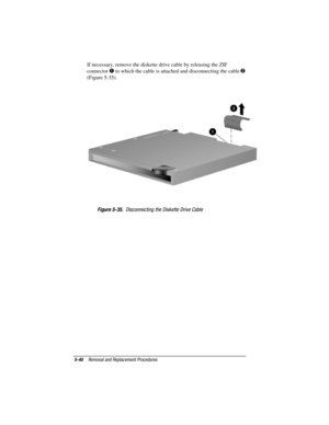 Page 885-40Removal and Replacement Procedures
COMPAQ CONFIDENTIAL - NEED TO KNOW REQUIRED
Writer: David Calvert    Saved by: JAbercrombie    Saved date: 04/05/00 1:32 PM
Part Number: 177845-001     File name: CH05.doc
If necessary, remove the diskette drive cable by releasing the ZIF
connector 
 to which the cable is attached and disconnecting the cable 
(Figure 5-35).
Figure 5-35.  Disconnecting the Diskette Drive Cable 