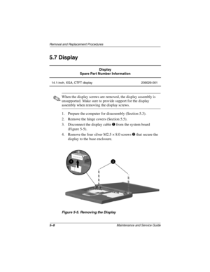 Page 745–8Maintenance and Service Guide
Removal and Replacement Procedures
5.7 Display
When the display screws are removed, the display assembly is
unsupported. Make sure to provide support for the display
assembly when removing the display screws.
1. Prepare the computer for disassembly (Section 5.3).
2. Remove the hinge covers (Section 5.5).
3. Disconnect the display cable
from the system board
(Figure 5-5).
4. Remove the four silver M2.5 × 8.0 screws
that secure the
display to the base enclosure.
Figure...