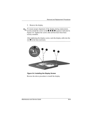 Page 75Removal and Replacement Procedures
Maintenance and Service Guide5–9
5. Remove the display.
To ensure proper alignment of the display during replacement,
loosely install the screws in the
,,,sequence indicated in
Figure 5-6. Tighten the screws after all four have been been
loosely installed.
After tightening the display screws, tuck the display cable into the
slotinthebaseenclosure.
Figure 5-6. Installing the Display Screws
Reverse the above procedure to install the display. 