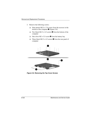 Page 785–12Maintenance and Service Guide
Removal and Replacement Procedures
3. Remove the following screws:
Nine pewter M2.5 × 7.0 screws from the recesses in the
bottom of the computer
(Figure 5-8)
Two black M2.5 × 4.5 screwsfrom the bottom of the
computer
One silver M2 × 5.5 screwfrom the battery bay
Three black M2.5 × 4.5 screwsfrom the rear panel of
computer
Figure 5-8. Removing the Top Cover Screws 