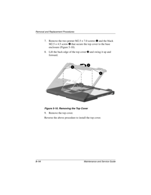 Page 805–14Maintenance and Service Guide
Removal and Replacement Procedures
7. Remove the two pewter M2.5 × 7.0 screwsand the black
M2.5 × 4.5 screw
that secure the top cover to the base
enclosure (Figure 5-10).
8. Liftthebackedgeofthetopcover
and swing it up and
forward.
Figure 5-10. Removing the Top Cover
9. Remove the top cover.
Reverse the above procedure to install the top cover. 