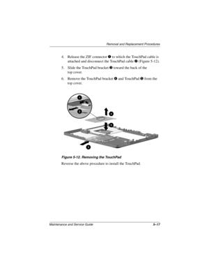 Page 83Removal and Replacement Procedures
Maintenance and Service Guide5–17
4. Release the ZIF connectorto which the TouchPad cable is
attached and disconnect the TouchPad cable
(Figure 5-12).
5. Slide the TouchPad bracket
toward the back of the
top cover.
6. Remove the TouchPad bracket
and TouchPadfrom the
top cover.
Figure 5-12. Removing the TouchPad
Reverse the above procedure to install the TouchPad. 