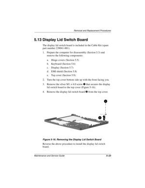 Page 89Removal and Replacement Procedures
Maintenance and Service Guide5–23
5.13 Display Lid Switch Board
The display lid switch board is included in the Cable Kit (spare
part number 239041-001).
1. Prepare the computer for disassembly (Section 5.3) and
remove the following components:
a. Hinge covers (Section 5.5)
b. Keyboard (Section 5.6)
c. Display (Section 5.7)
d. EMI shield (Section 5.8)
e. Top cover (Section 5.9)
2. Turn the top cover bottom side up with the front facing you.
3. Remove the silver M1 × 4.0...