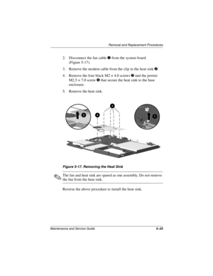 Page 91Removal and Replacement Procedures
Maintenance and Service Guide5–25
2. Disconnect the fan cablefrom the system board
(Figure 5-17).
3. Remove the modem cable from the clip in the heat sink
.
4. Remove the four black M2 × 4.0 screws
and the pewter
M2.5 × 7.0 screw
that secure the heat sink to the base
enclosure.
5. Remove the heat sink.
Figure 5-17. Removing the Heat Sink
The fan and heat sink are spared as one assembly. Do not remove
the fan from the heat sink.
Reverse the above procedure to...