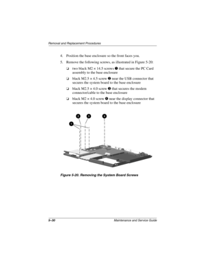 Page 965–30Maintenance and Service Guide
Removal and Replacement Procedures
4. Position the base enclosure so the front faces you.
5. Remove the following screws, as illustrated in Figure 5-20:
two black M2 × 14.5 screwsthat secure the PC Card
assembly to the base enclosure
black M2.5 × 4.5 screwnear the USB connector that
secures the system board to the base enclosure
black M2.5 × 4.0 screwthat secures the modem
connector/cable to the base enclosure
blackM2×4.0screwnear the display connector that...