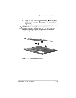 Page 97Removal and Replacement Procedures
Maintenance and Service Guide5–31
6. Lift up the front edge of the system boarduntil the board
and the battery connector
are clear of the base enclosure
(Figure 5-21).
ÄCAUTION:When removing the system board, make sure the
battery connectoris carefully routed out of the openingin the
base enclosure in which it rests. Failure to follow this caution can
result in damage to the battery connector.
Figure 5-21.Lifting the System Board 