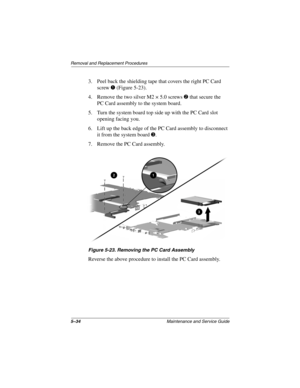 Page 1005–34Maintenance and Service Guide
Removal and Replacement Procedures
3. Peel back the shielding tape that covers the right PC Card
screw
(Figure 5-23).
4. Remove the two silver M2 × 5.0 screws
that secure the
PC Card assembly to the system board.
5. Turn the system board top side up with the PC Card slot
opening facing you.
6. Lift up the back edge of the PC Card assembly to disconnect
it from the system board
.
7. Remove the PC Card assembly.
Figure 5-23. Removing the PC Card Assembly
Reverse the...