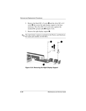 Page 1015–34Maintenance and Service Guide
Removal and Replacement Procedures
2. Remove the black M2 × 9 screw 1 and the silver M2 × 6.5 
screw 2 that secure the right display support to the base 
enclosure. The silver M2 × 6.5 screw also captures the 
modem/NIC ground cable 3 (Figure 5-24).
3. Remove the right display support 4.
✎The right display support is included in the Plastics and Hardware 
Kit (spare part number 251365-001).
Figure 5-24. Removing the Right Display Support 