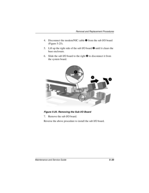 Page 102Removal and Replacement Procedures
Maintenance and Service Guide5–35
4. Disconnect the modem/NIC cable 1 from the sub I/O board 
(Figure 5-25).
5. Lift up the right side of the sub I/O board 2 until it clears the 
base enclosure.
6. Slide the sub I/O board to the right 3 to disconnect it from 
the system board.
Figure 5-25. Removing the Sub I/O Board
7. Remove the sub I/O board.
Reverse the above procedure to install the sub I/O board. 