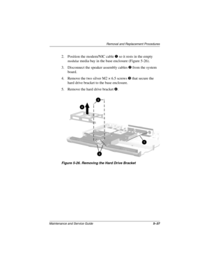 Page 104Removal and Replacement Procedures
Maintenance and Service Guide5–37
2. Position the modem/NIC cable 1 so it rests in the empty 
modular media bay in the base enclosure (Figure 5-26).
3. Disconnect the speaker assembly cables 2 from the system 
board.
4. Remove the two silver M2 × 6.5 screws 3 that secure the 
hard drive bracket to the base enclosure.
5. Remove the hard drive bracket 4.
Figure 5-26. Removing the Hard Drive Bracket 