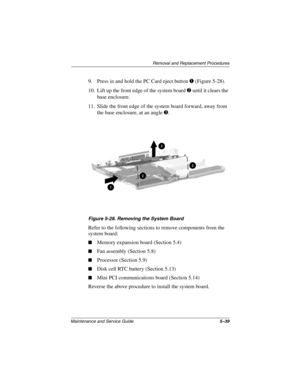 Page 106Removal and Replacement Procedures
Maintenance and Service Guide5–39
9. Press in and hold the PC Card eject button 1 (Figure 5-28).
10. Lift up the front edge of the system board 2 until it clears the 
base enclosure.
11. Slide the front edge of the system board forward, away from 
the base enclosure, at an angle 3.
Figure 5-28. Removing the System Board
Refer to the following sections to remove components from the 
system board:
Memory expansion board (Section 5.4)
Fan assembly (Section 5.8)...