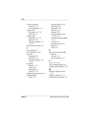 Page 157Index–6Maintenance and Service Guide
Index
S-video connector
location
 1–14
pin assignments
 A–3
switch cover
illustrated
 3–2, 3–8
removal
 5–11
system board
illustrated
 3–4, 3–6
removal
 5–36
spare part number
 3–5, 
5–36
system memory map
 6–17
T
tools required 4–1
top components
 1–18
top cover
illustrated
 3–4
removal
 5–24
spare part number
 3–5, 
5–24
TouchPad
buttons
 1–19
cable
 5–26
illustrated
 3–4
location
 1–19
transporting precautions
 4–4
troubleshooting
audio
 2–17docking station
 2–10...