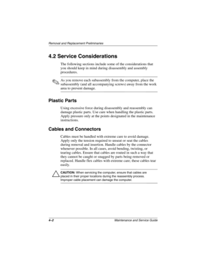 Page 624–2Maintenance and Service Guide
Removal and Replacement Preliminaries
4.2 Service Considerations
The following sections include some of the considerations that 
you should keep in mind during disassembly and assembly 
procedures.
✎As you remove each subassembly from the computer, place the 
subassembly (and all accompanying screws) away from the work 
area to prevent damage.
Plastic Parts
Using excessive force during disassembly and reassembly can 
damage plastic parts. Use care when handling the...