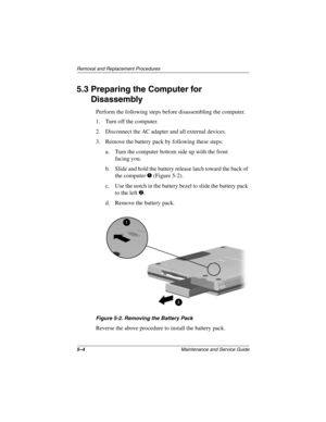 Page 715–4Maintenance and Service Guide
Removal and Replacement Procedures
5.3 Preparing the Computer for 
Disassembly
Perform the following steps before disassembling the computer.
1. Turn off the computer.
2. Disconnect the AC adapter and all external devices.
3. Remove the battery pack by following these steps:
a. Turn the computer bottom side up with the front 
facing you.
b. Slide and hold the battery release latch toward the back of 
the computer 1 (Figure 5-2).
c. Use the notch in the battery bezel to...