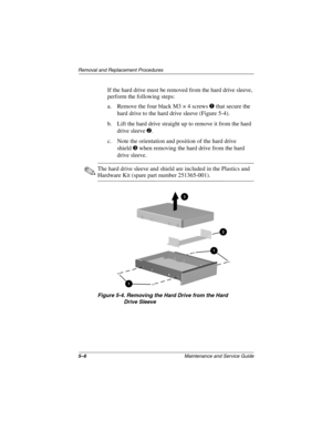 Page 735–6Maintenance and Service Guide
Removal and Replacement Procedures
If the hard drive must be removed from the hard drive sleeve, 
perform the following steps:
a. Remove the four black M3 × 4 screws 1 that secure the 
hard drive to the hard drive sleeve (Figure 5-4).
b. Lift the hard drive straight up to remove it from the hard 
drive sleeve 2.
c. Note the orientation and position of the hard drive 
shield3 when removing the hard drive from the hard 
drive sleeve.
✎The hard drive sleeve and shield are...