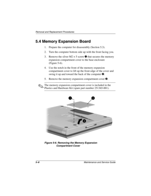 Page 755–8Maintenance and Service Guide
Removal and Replacement Procedures
5.4 Memory Expansion Board
1. Prepare the computer for disassembly (Section 5.3).
2. Turn the computer bottom side up with the front facing you.
3. Remove the silver M2 × 5 screw 1 that secures the memory 
expansion compartment cover to the base enclosure 
(Figure 5-6).
4. Use the notch in the front of the memory expansion 
compartment cover to lift up the front edge of the cover and 
swing it up and toward the back of the computer 2.
5....