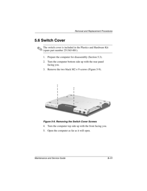 Page 78Removal and Replacement Procedures
Maintenance and Service Guide5–11
5.6 Switch Cover
✎The switch cover is included in the Plastics and Hardware Kit 
(spare part number 251365-001).
1. Prepare the computer for disassembly (Section 5.3).
2. Turn the computer bottom side up with the rear panel 
facing you.
3. Remove the two black M2 × 9 screws (Figure 5-9).
Figure 5-9. Removing the Switch Cover Screws
4. Turn the computer top side up with the front facing you.
5. Open the computer as far as it will open. 