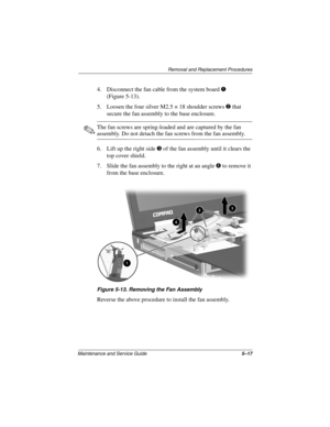 Page 84Removal and Replacement Procedures
Maintenance and Service Guide5–17
4. Disconnect the fan cable from the system board 1 
(Figure 5-13).
5. Loosen the four silver M2.5 × 18 shoulder screws 2 that 
secure the fan assembly to the base enclosure.
✎The fan screws are spring-loaded and are captured by the fan 
assembly. Do not detach the fan screws from the fan assembly.
6. Lift up the right side 3 of the fan assembly until it clears the 
top cover shield.
7. Slide the fan assembly to the right at an angle 4...