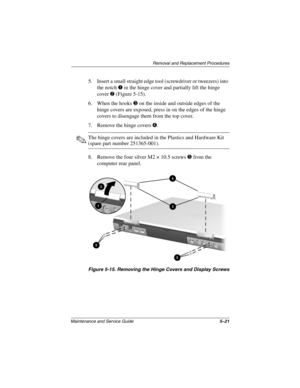 Page 88Removal and Replacement Procedures
Maintenance and Service Guide5–21
5. Insert a small straight edge tool (screwdriver or tweezers) into 
the notch 1 in the hinge cover and partially lift the hinge 
cover 2 (Figure 5-15).
6. When the hooks 3 on the inside and outside edges of the 
hinge covers are exposed, press in on the edges of the hinge 
covers to disengage them from the top cover.
7. Remove the hinge covers 4.
✎The hinge covers are included in the Plastics and Hardware Kit 
(spare part number...