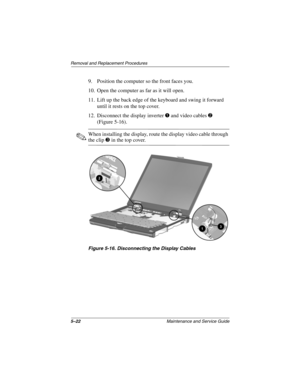 Page 895–22Maintenance and Service Guide
Removal and Replacement Procedures
9. Position the computer so the front faces you.
10. Open the computer as far as it will open.
11. Lift up the back edge of the keyboard and swing it forward 
until it rests on the top cover.
12. Disconnect the display inverter 1 and video cables 2 
(Figure 5-16).
✎When installing the display, route the display video cable through 
the clip 3 in the top cover.
Figure 5-16. Disconnecting the Display Cables 