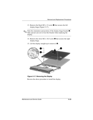 Page 90Removal and Replacement Procedures
Maintenance and Service Guide5–23
13. Remove the black M2 × 12 screw 1 that secures the left 
display hinge (Figure 5-17).
✎Note the orientation and position of the display hinge bracket 2. 
Take special care not to lose this bracket when replacing the 
display.
14. Remove the silver M2 × 10.5 screw 3 that secures the right 
display hinge.
15. Lift the display straight up to remove it 4.
Figure 5-17. Removing the Display
Reverse the above procedure to install the display. 