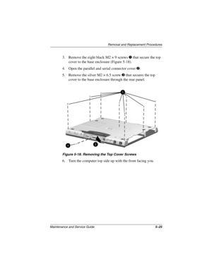 Page 92Removal and Replacement Procedures
Maintenance and Service Guide5–25
3. Remove the eight black M2 × 9 screws 1 that secure the top 
cover to the base enclosure (Figure 5-18).
4. Open the parallel and serial connector cover 2.
5. Remove the silver M2 × 6.5 screw 3 that secures the top 
cover to the base enclosure through the rear panel.
Figure 5-18. Removing the Top Cover Screws
6. Turn the computer top side up with the front facing you. 