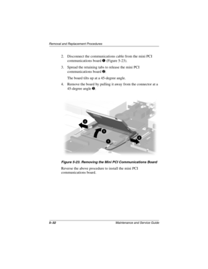 Page 995–32Maintenance and Service Guide
Removal and Replacement Procedures
2. Disconnect the communications cable from the mini PCI 
communications board 1 (Figure 5-23).
3. Spread the retaining tabs to release the mini PCI 
communications board 2.
The board tilts up at a 45-degree angle.
4. Remove the board by pulling it away from the connector at a 
45-degree angle 3.
Figure 5-23. Removing the Mini PCI Communications Board
Reverse the above procedure to install the mini PCI 
communications board. 
