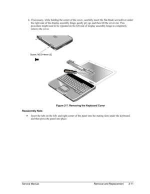Page 45 
4. If necessary, while holding the center of the cover, carefully insert the flat-blade screwdriver under 
the right side of the display assembly hinge, gently pry up, and then lift the cover out. This 
procedure might need to be repeated on the left side of display assembly hinge to completely 
remove the cover. 
  
  
Screw, M2.5×4mm (2)  
  
Figure 2-7. Removing the Keyboard Cover 
Reassembly Note 
• Insert the tabs on the left- and right-center of the panel into the mating slots under the keyboard,...