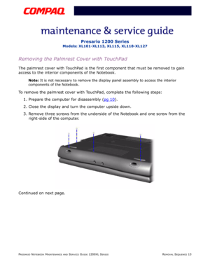 Page 13PRESARIO NOTEBOOK MAINTENANCE AND SERVICE GUIDE 1200XL SERIESREMOVAL SEQUENCE 13
Presario 1200 Series
Models: XL101-XL113, XL115, XL118-XL127
Removing the Palmrest Cover with TouchPad
The palmrest cover with TouchPad is the first component that must be removed to gain 
access to the interior components of the Notebook.
Note: It is not necessary to remove the display panel assembly to access the interior 
components of the Notebook.
To remove the palmrest cover with TouchPad, complete the following...