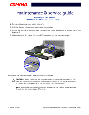 Page 1414 REMOVAL SEQUENCEPRESARIO NOTEBOOK MAINTENANCE AND SERVICE GUIDE 1200XL SERIES
Presario 1200 Series
Models: XL101-XL113, XL115, XL118-XL127
4. Turn the Notebook over (right side up).
5. Pull the display release latches to open the display.
6. Lift up the front end and turn over the palmrest cover, allowing it to rest on top of the 
keyboard.
7. Disconnect the flex cable from the ZIF connector on the palmrest cover.
To replace the palmrest cover, reverse these procedures.
Ä
ÄÄ Ä
CAUTION: When replacing...