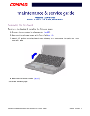 Page 15PRESARIO NOTEBOOK MAINTENANCE AND SERVICE GUIDE 1200XL SERIESREMOVAL SEQUENCE 15
Presario 1200 Series
Models: XL101-XL113, XL115, XL118-XL127
Removing the Keyboard
To remove the keyboard, complete the following steps:
1. Prepare the computer for disassembly (pg 10
).
2. Remove the palmrest cover with TouchPad (pg 13
).
3. Gently lift and turn the keyboard over allowing it to rest where the palmrest cover 
normally sits.
4. Remove the heatspreader (pg 17
).
Continued on next page. 