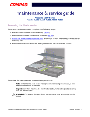 Page 17PRESARIO NOTEBOOK MAINTENANCE AND SERVICE GUIDE 1200XL SERIESREMOVAL SEQUENCE 17
Presario 1200 Series
Models: XL101-XL113, XL115, XL118-XL127
Removing the Heatspreader
To remove the Heatspreader, complete the following steps:
1. Prepare the computer for disassembly (pg 10
).
2. Remove the Palmrest Cover with TouchPad (pg 13
).
3.Gently lift and turn the keyboard over
, allowing it to rest where the palmrest cover 
normally sits.
4. Remove three screws from the Heatspreader and lift it out of the...