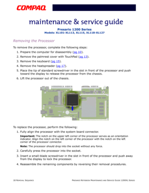 Page 1818 REMOVAL SEQUENCEPRESARIO NOTEBOOK MAINTENANCE AND SERVICE GUIDE 1200XL SERIES
Presario 1200 Series
Models: XL101-XL113, XL115, XL118-XL127
Removing the Processor
To remove the processor, complete the following steps:
1. Prepare the computer for disassembly (pg 10
).
2. Remove the palmrest cover with TouchPad (pg 13
).
3. Remove the keyboard (pg 15
).
4. Remove the heatspreader (pg 17
).
5. Place the tip of standard screwdriver in the slot in front of the processor and push 
toward the display to...