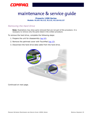 Page 19PRESARIO NOTEBOOK MAINTENANCE AND SERVICE GUIDE 1200XL SERIESREMOVAL SEQUENCE 19
Presario 1200 Series
Models: XL101-XL113, XL115, XL118-XL127
Removing the Hard Drive
Note: Illustrations may show parts removed that are not part of this procedure. It is 
necessary to remove only the parts listed in the written procedure.
To remove the hard drive, complete the following steps:
1. Prepare the unit for disassembly (pg 10
).
2. Remove the palmrest cover with TouchPad (pg 13
).
3. Disconnect the hard drive data...