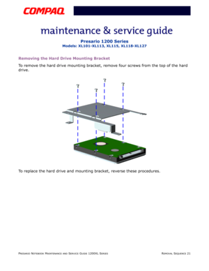 Page 21PRESARIO NOTEBOOK MAINTENANCE AND SERVICE GUIDE 1200XL SERIESREMOVAL SEQUENCE 21
Presario 1200 Series
Models: XL101-XL113, XL115, XL118-XL127
Removing the Hard Drive Mounting Bracket
To remove the hard drive mounting bracket, remove four screws from the top of the hard 
drive.
To replace the hard drive and mounting bracket, reverse these procedures. 