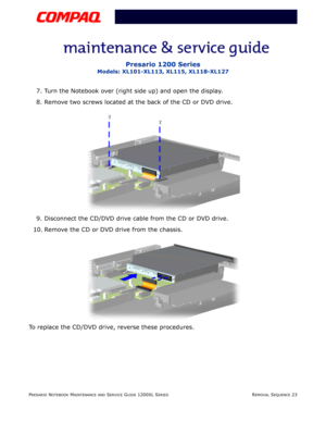 Page 23PRESARIO NOTEBOOK MAINTENANCE AND SERVICE GUIDE 1200XL SERIESREMOVAL SEQUENCE 23
Presario 1200 Series
Models: XL101-XL113, XL115, XL118-XL127
7. Turn the Notebook over (right side up) and open the display.
8. Remove two screws located at the back of the CD or DVD drive.
9. Disconnect the CD/DVD drive cable from the CD or DVD drive.
10. Remove the CD or DVD drive from the chassis.
To replace the CD/DVD drive, reverse these procedures. 