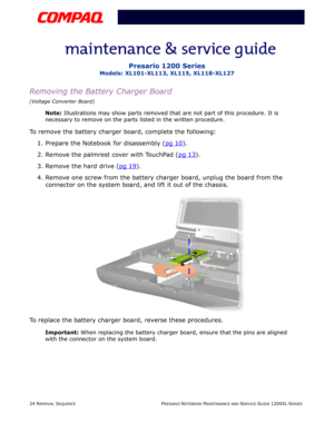 Page 2424 REMOVAL SEQUENCEPRESARIO NOTEBOOK MAINTENANCE AND SERVICE GUIDE 1200XL SERIES
Presario 1200 Series
Models: XL101-XL113, XL115, XL118-XL127
Removing the Battery Charger Board
(Voltage Converter Board)
Note: Illustrations may show parts removed that are not part of this procedure. It is 
necessary to remove on the parts listed in the written procedure.
To remove the battery charger board, complete the following:
1. Prepare the Notebook for disassembly (pg 10
).
2. Remove the palmrest cover with TouchPad...